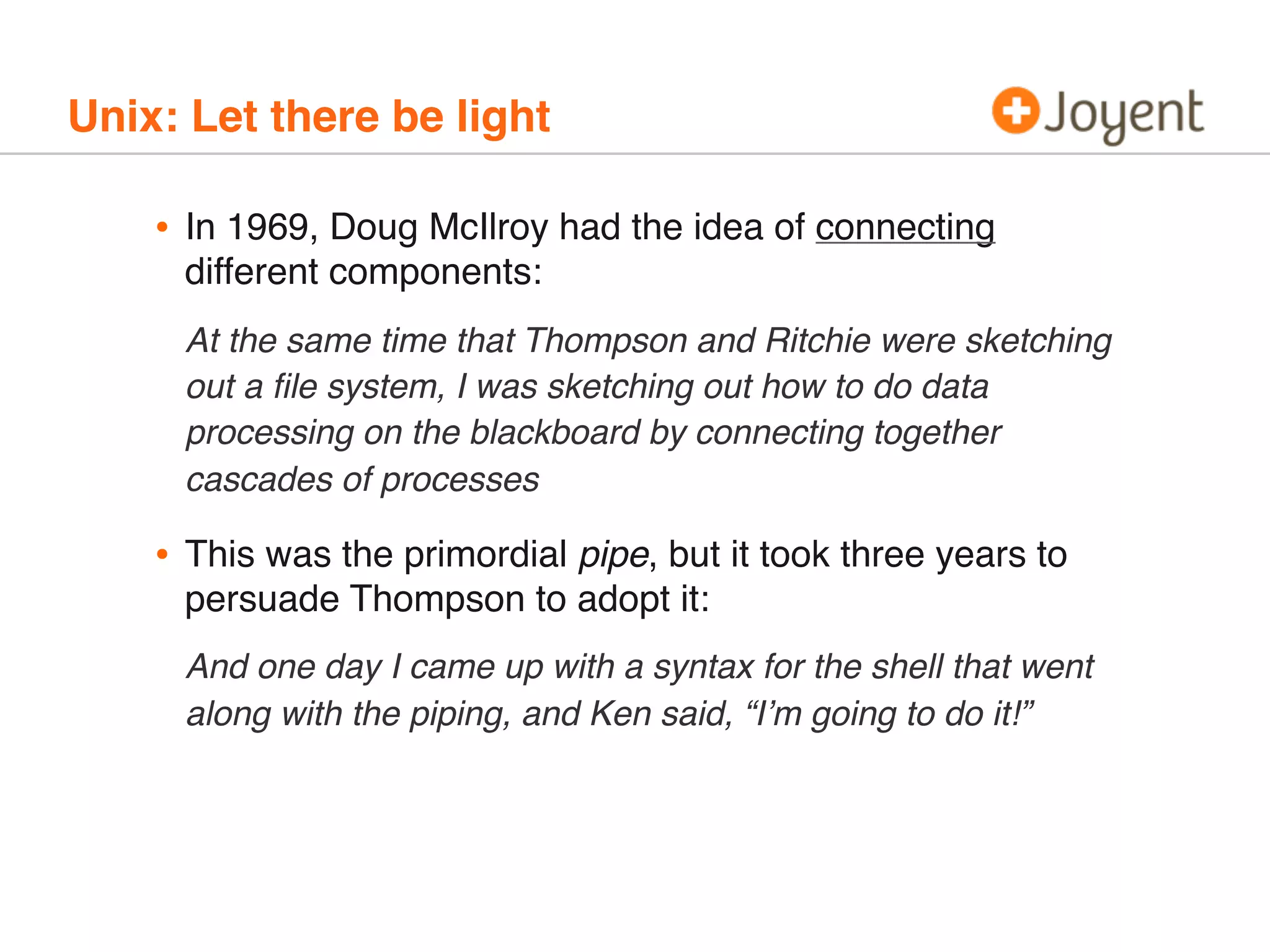 Unix: Let there be light

•

In 1969, Doug McIlroy had the idea of connecting
different components:
At the same time that Thompson and Ritchie were sketching
out a ﬁle system, I was sketching out how to do data
processing on the blackboard by connecting together
cascades of processes

•

This was the primordial pipe, but it took three years to
persuade Thompson to adopt it:
And one day I came up with a syntax for the shell that went
along with the piping, and Ken said, “I’m going to do it!”

 