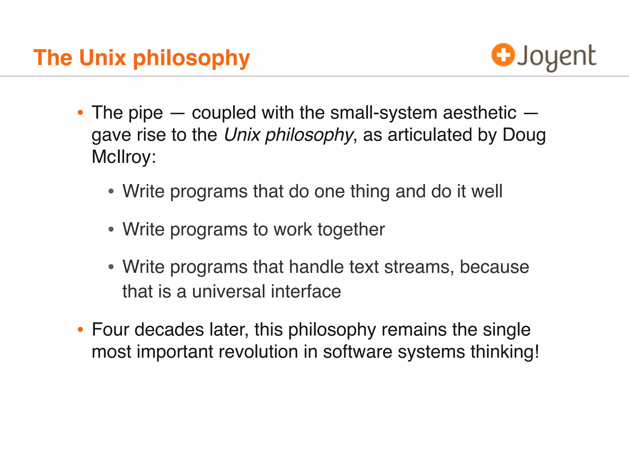 The Unix philosophy

•

The pipe — coupled with the small-system aesthetic —
gave rise to the Unix philosophy, as articulated by Doug
McIlroy:

•
•

Write programs to work together

•
•

Write programs that do one thing and do it well

Write programs that handle text streams, because
that is a universal interface

Four decades later, this philosophy remains the single
most important revolution in software systems thinking!

 