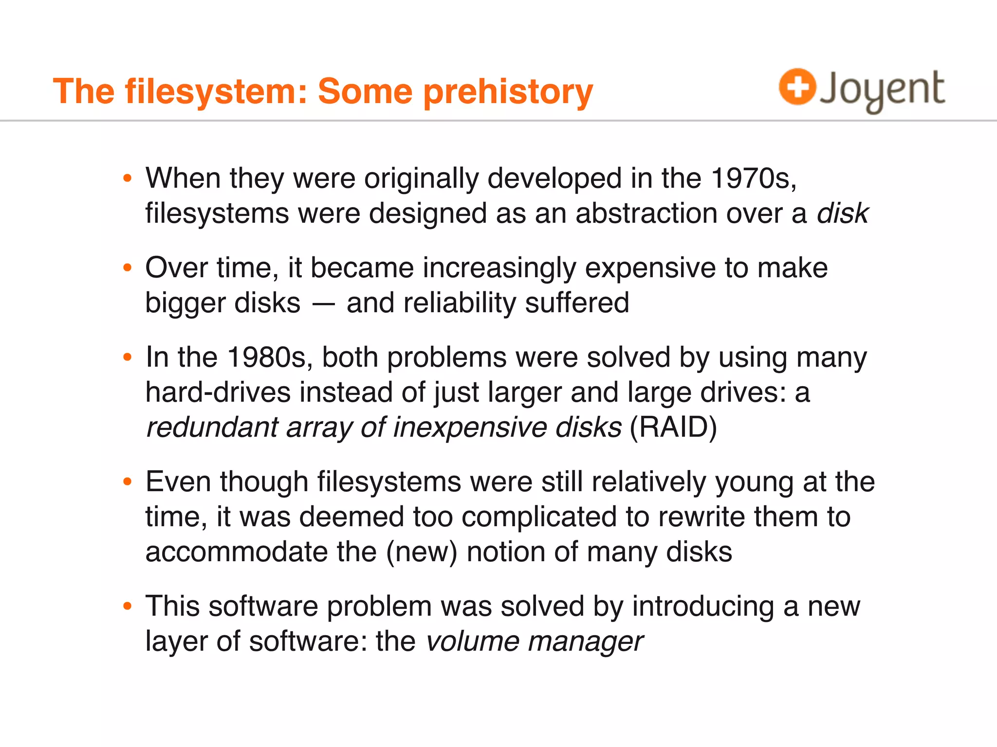 The ﬁlesystem: Some prehistory

•

When they were originally developed in the 1970s,
ﬁlesystems were designed as an abstraction over a disk

•

Over time, it became increasingly expensive to make
bigger disks — and reliability suffered

•

In the 1980s, both problems were solved by using many
hard-drives instead of just larger and large drives: a
redundant array of inexpensive disks (RAID)

•

Even though ﬁlesystems were still relatively young at the
time, it was deemed too complicated to rewrite them to
accommodate the (new) notion of many disks

•

This software problem was solved by introducing a new
layer of software: the volume manager

 