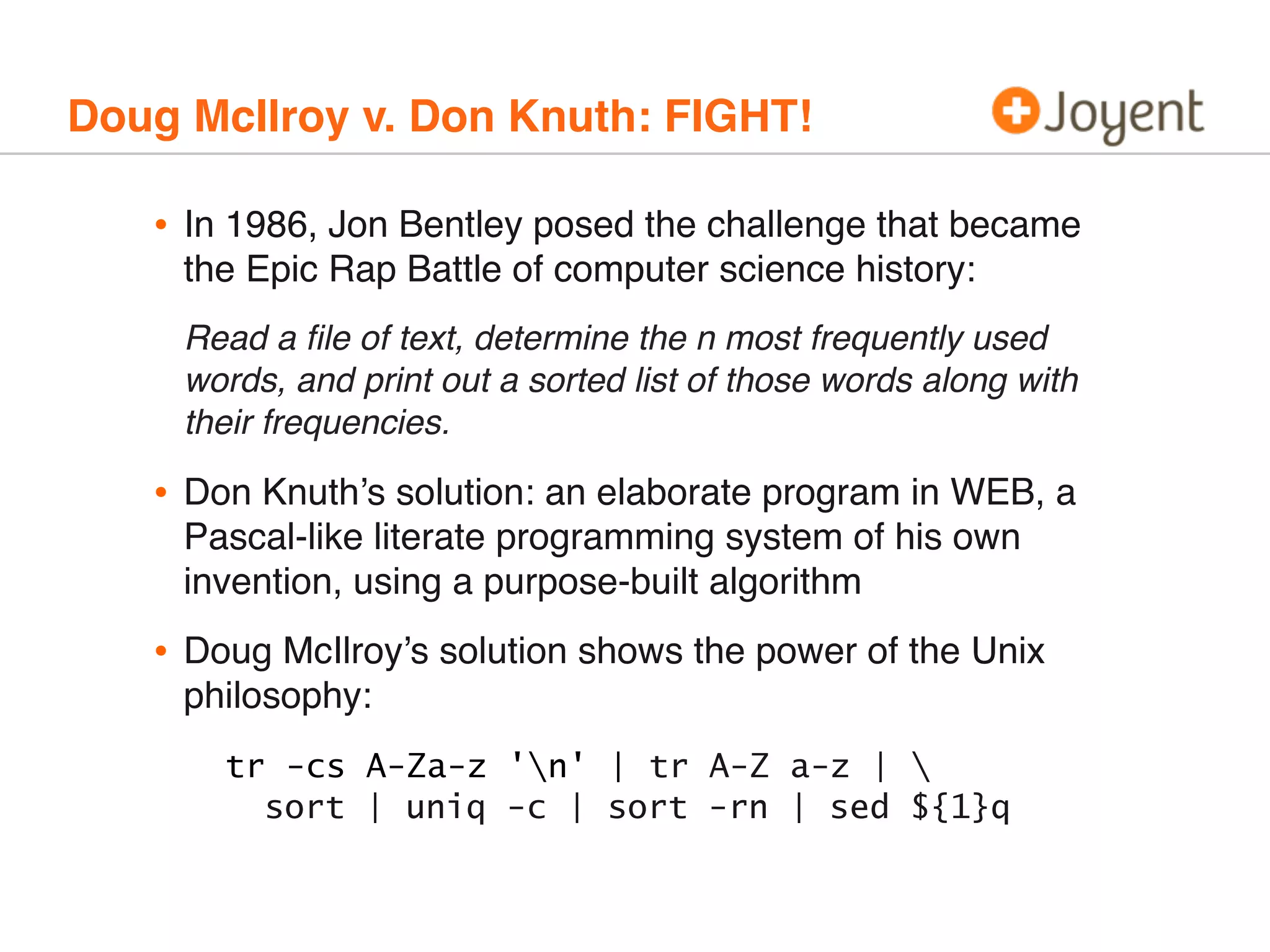 Doug McIlroy v. Don Knuth: FIGHT!

•

In 1986, Jon Bentley posed the challenge that became
the Epic Rap Battle of computer science history:
Read a ﬁle of text, determine the n most frequently used
words, and print out a sorted list of those words along with
their frequencies.

•

Don Knuth’s solution: an elaborate program in WEB, a
Pascal-like literate programming system of his own
invention, using a purpose-built algorithm

•

Doug McIlroy’s solution shows the power of the Unix
philosophy:
tr -cs A-Za-z 'n' | tr A-Z a-z | 
sort | uniq -c | sort -rn | sed ${1}q

 