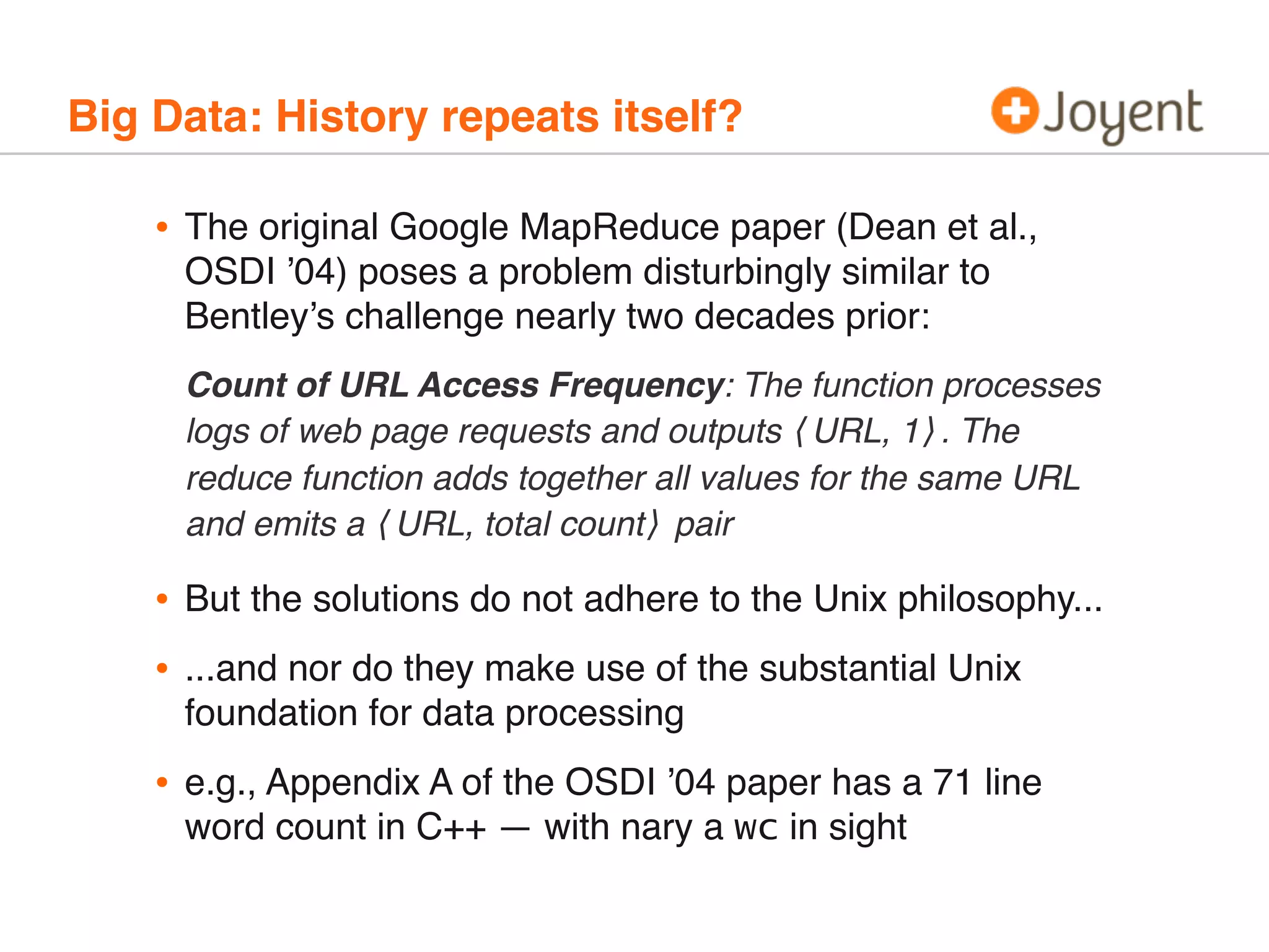 Big Data: History repeats itself?

•

The original Google MapReduce paper (Dean et al.,
OSDI ’04) poses a problem disturbingly similar to
Bentley’s challenge nearly two decades prior:
Count of URL Access Frequency: The function processes
logs of web page requests and outputs ⟨URL, 1⟩. The
reduce function adds together all values for the same URL
and emits a ⟨URL, total count⟩ pair

•
•

But the solutions do not adhere to the Unix philosophy...

•

e.g., Appendix A of the OSDI ’04 paper has a 71 line
word count in C++ — with nary a wc in sight

...and nor do they make use of the substantial Unix
foundation for data processing

 