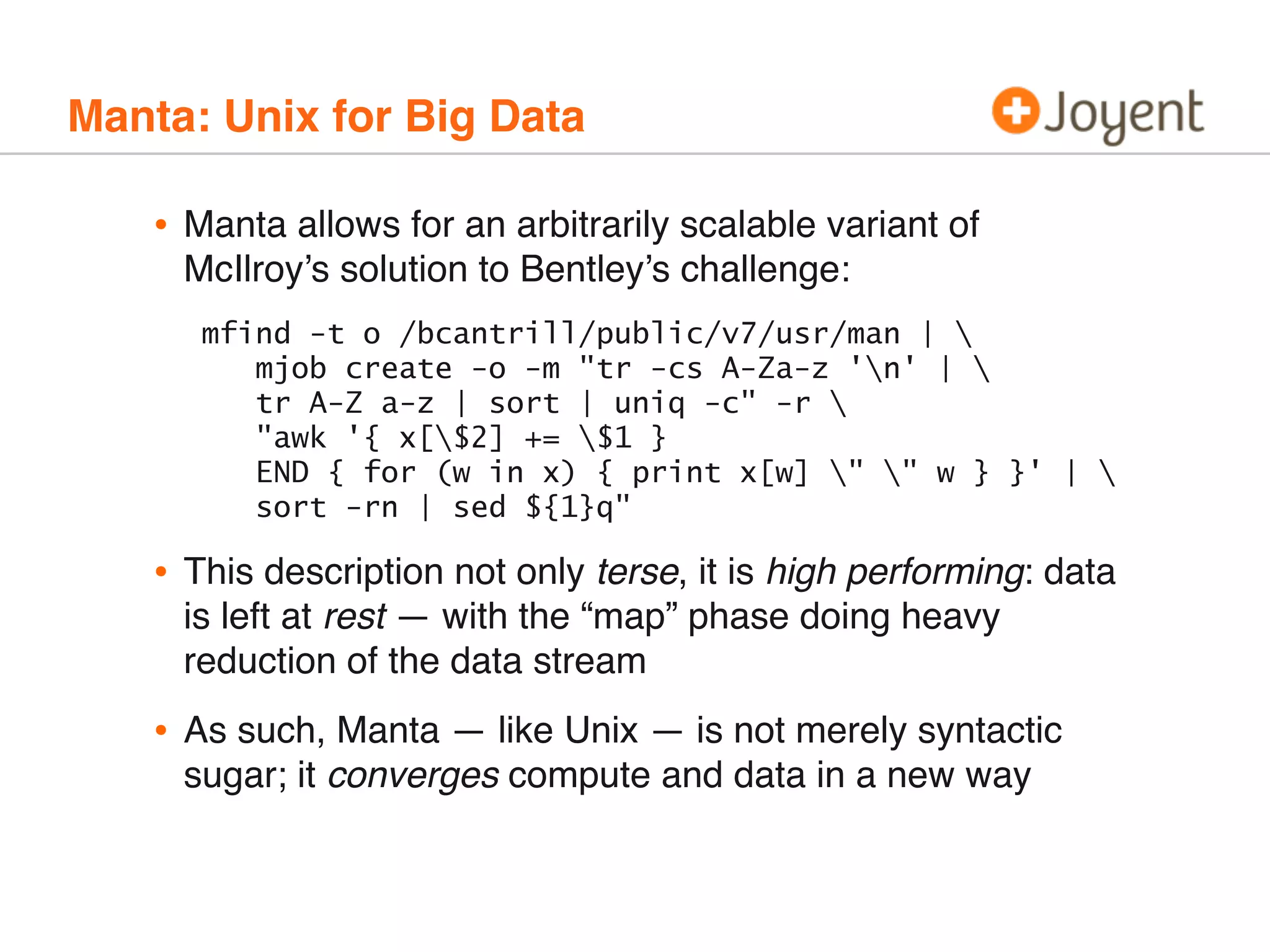 Manta: Unix for Big Data

•

Manta allows for an arbitrarily scalable variant of
McIlroy’s solution to Bentley’s challenge:
mfind -t o /bcantrill/public/v7/usr/man | 
mjob create -o -m "tr -cs A-Za-z 'n' | 
tr A-Z a-z | sort | uniq -c" -r 
"awk '{ x[$2] += $1 }
END { for (w in x) { print x[w] " " w } }' | 
sort -rn | sed ${1}q"

•

This description not only terse, it is high performing: data
is left at rest — with the “map” phase doing heavy
reduction of the data stream

•

As such, Manta — like Unix — is not merely syntactic
sugar; it converges compute and data in a new way

 