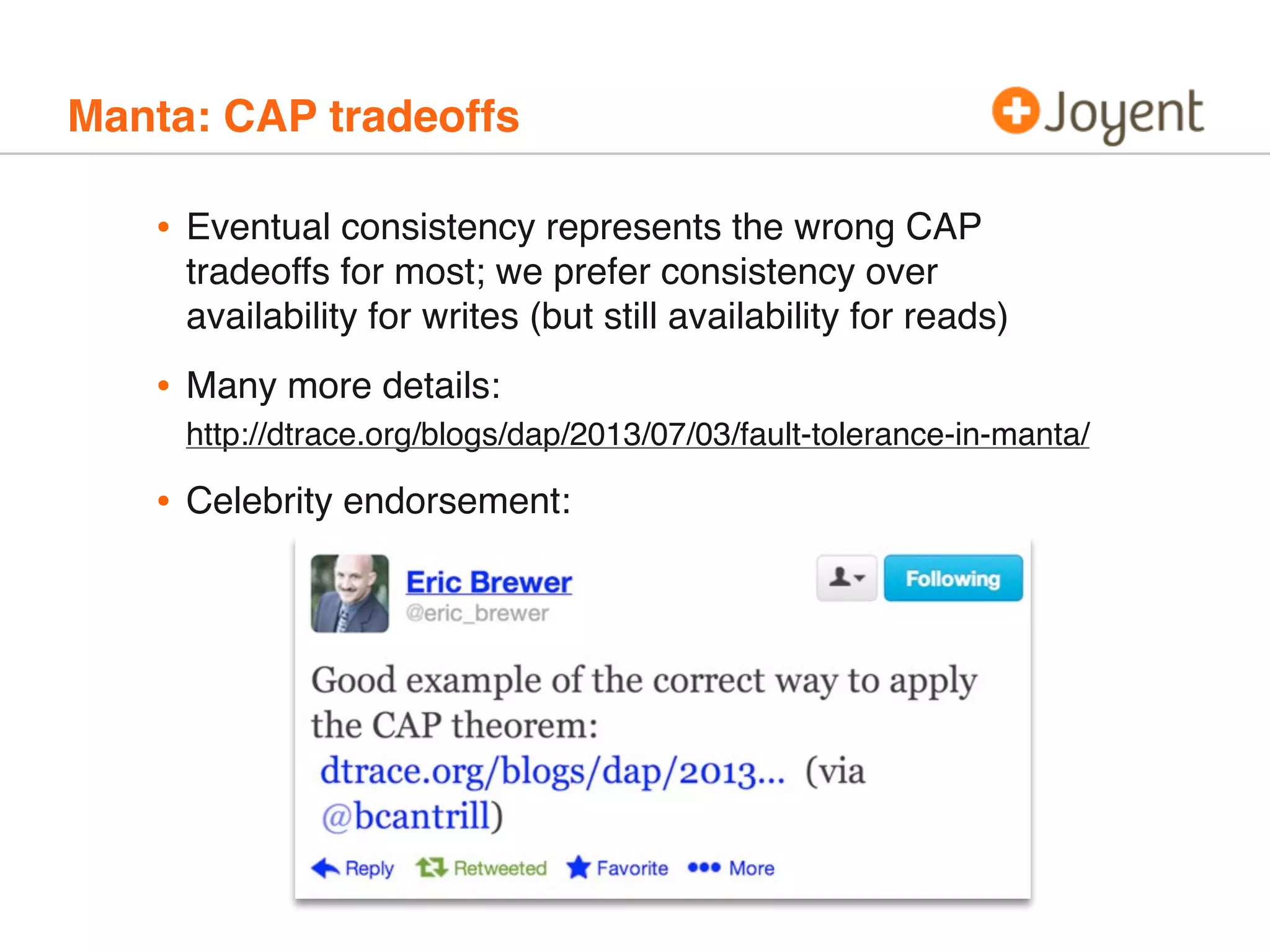 Manta: CAP tradeoffs

•

Eventual consistency represents the wrong CAP
tradeoffs for most; we prefer consistency over
availability for writes (but still availability for reads)

•

Many more details:
http://dtrace.org/blogs/dap/2013/07/03/fault-tolerance-in-manta/

•

Celebrity endorsement:

 