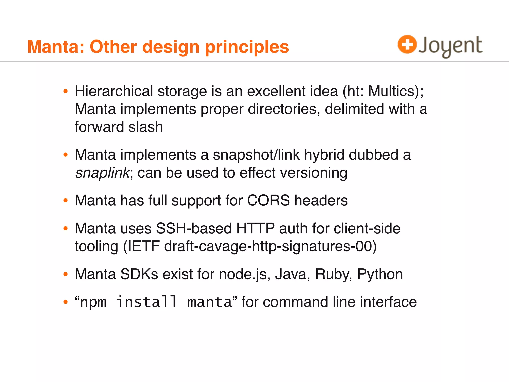 Manta: Other design principles

•

Hierarchical storage is an excellent idea (ht: Multics);
Manta implements proper directories, delimited with a
forward slash

•

Manta implements a snapshot/link hybrid dubbed a
snaplink; can be used to effect versioning

•
•

Manta has full support for CORS headers

•
•

Manta SDKs exist for node.js, Java, Ruby, Python

Manta uses SSH-based HTTP auth for client-side
tooling (IETF draft-cavage-http-signatures-00)

“npm install manta” for command line interface

 