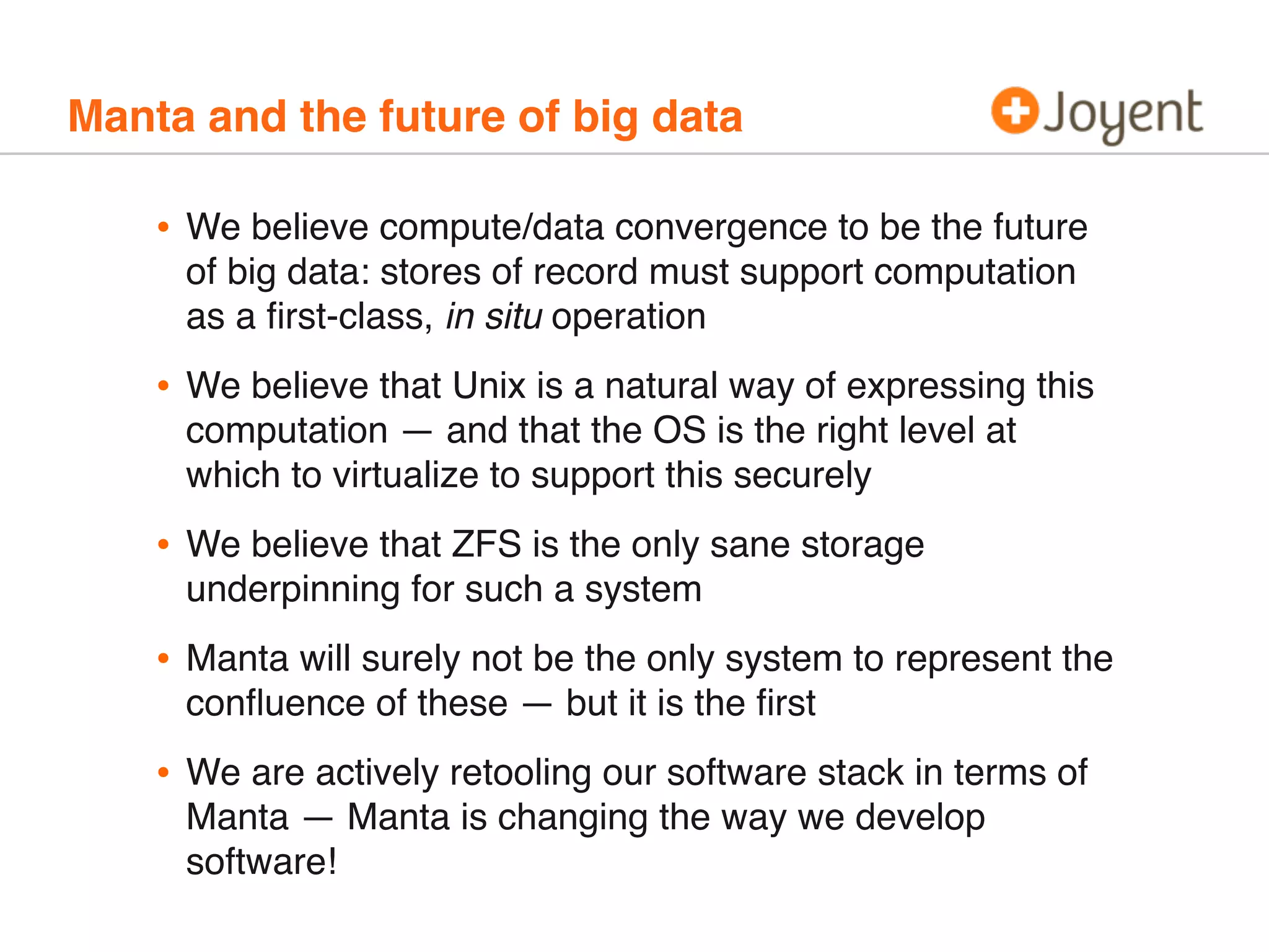 Manta and the future of big data

•

We believe compute/data convergence to be the future
of big data: stores of record must support computation
as a ﬁrst-class, in situ operation

•

We believe that Unix is a natural way of expressing this
computation — and that the OS is the right level at
which to virtualize to support this securely

•

We believe that ZFS is the only sane storage
underpinning for such a system

•

Manta will surely not be the only system to represent the
conﬂuence of these — but it is the ﬁrst

•

We are actively retooling our software stack in terms of
Manta — Manta is changing the way we develop
software!

 