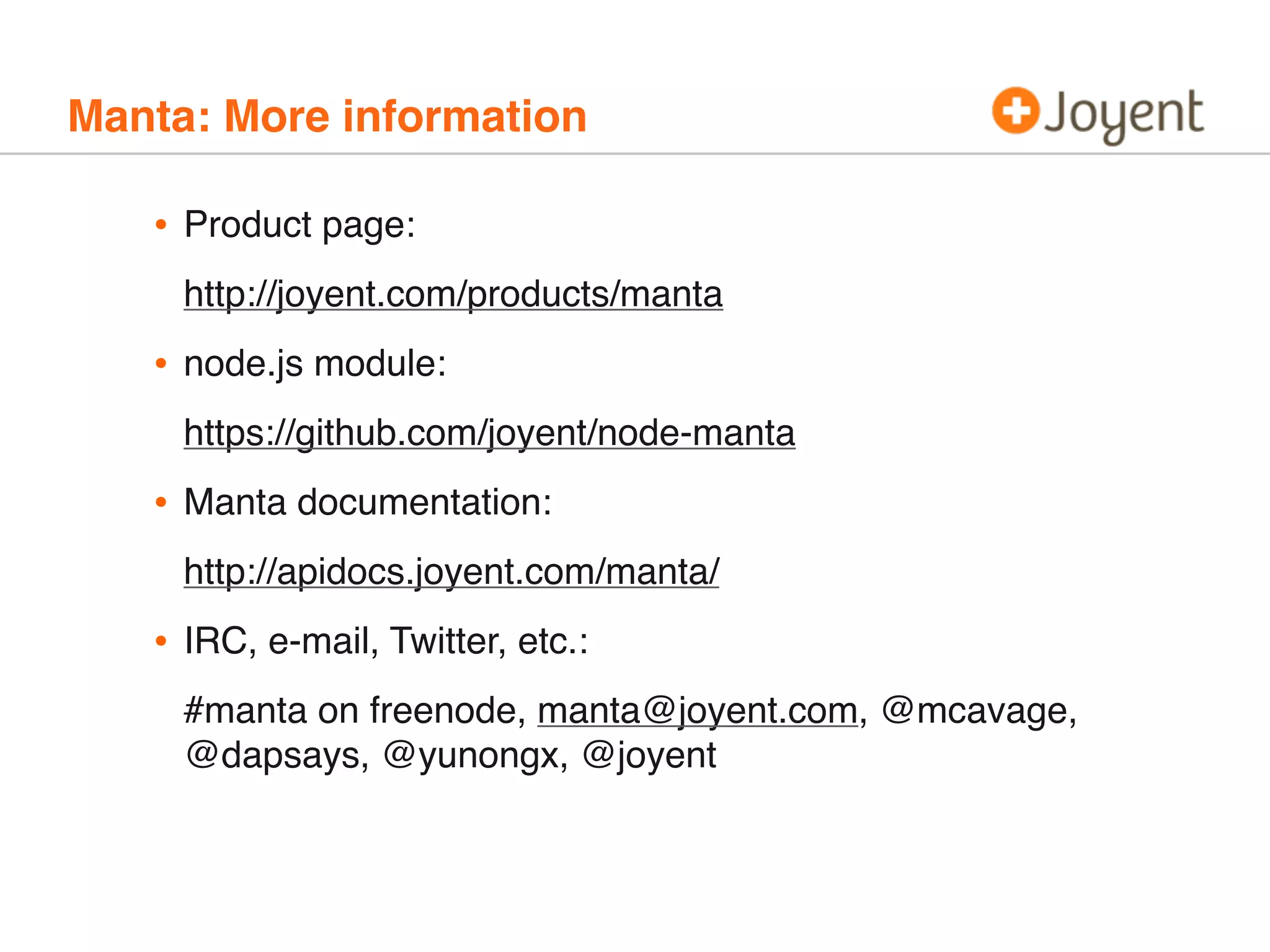 Manta: More information

•

Product page:
http://joyent.com/products/manta

•

node.js module:
https://github.com/joyent/node-manta

•

Manta documentation:
http://apidocs.joyent.com/manta/

•

IRC, e-mail, Twitter, etc.:
#manta on freenode, manta@joyent.com, @mcavage,
@dapsays, @yunongx, @joyent

 