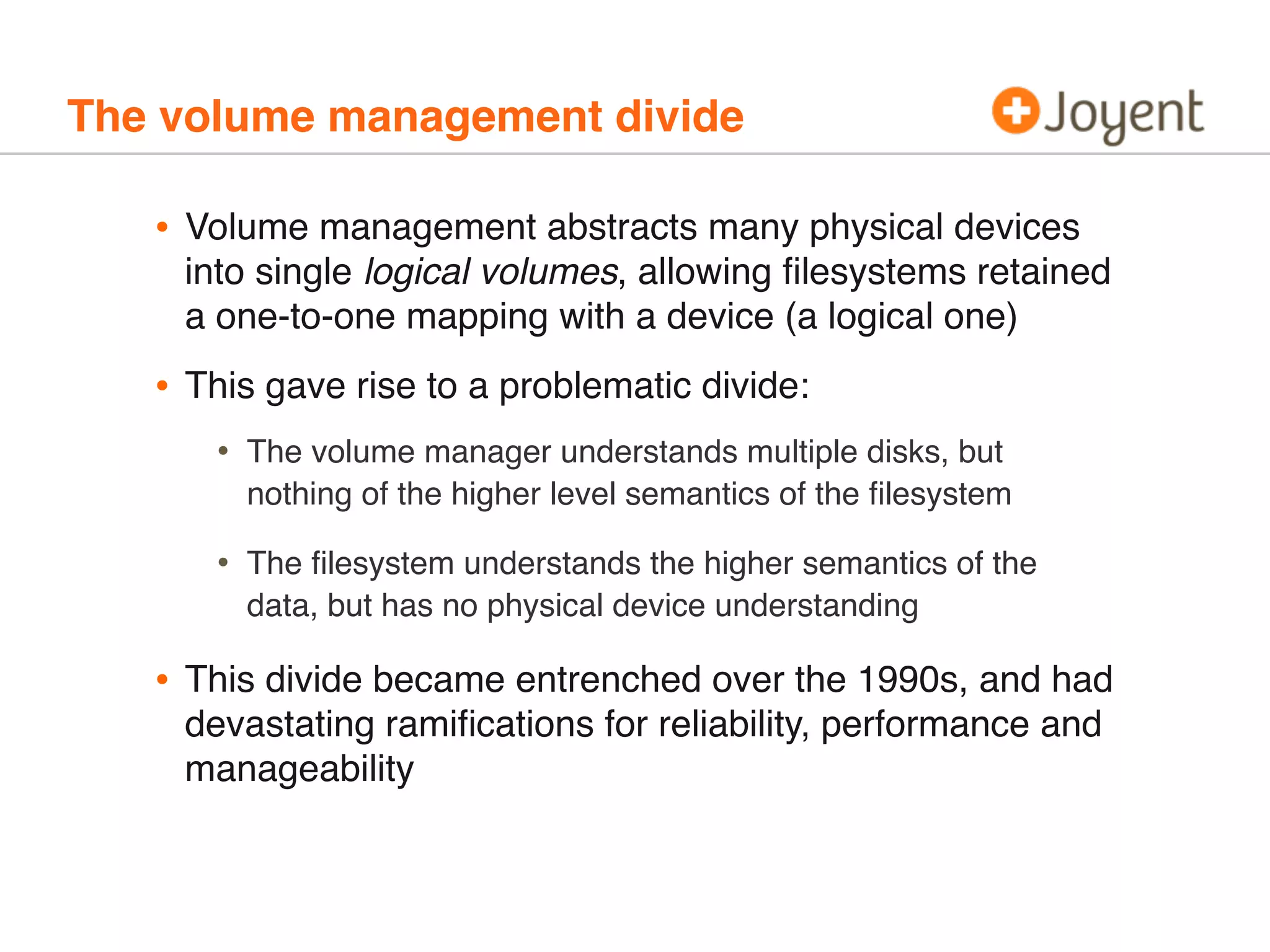 The volume management divide

•

Volume management abstracts many physical devices
into single logical volumes, allowing ﬁlesystems retained
a one-to-one mapping with a device (a logical one)

•

This gave rise to a problematic divide:

•
•

•

The volume manager understands multiple disks, but
nothing of the higher level semantics of the ﬁlesystem
The ﬁlesystem understands the higher semantics of the
data, but has no physical device understanding

This divide became entrenched over the 1990s, and had
devastating ramiﬁcations for reliability, performance and
manageability

 