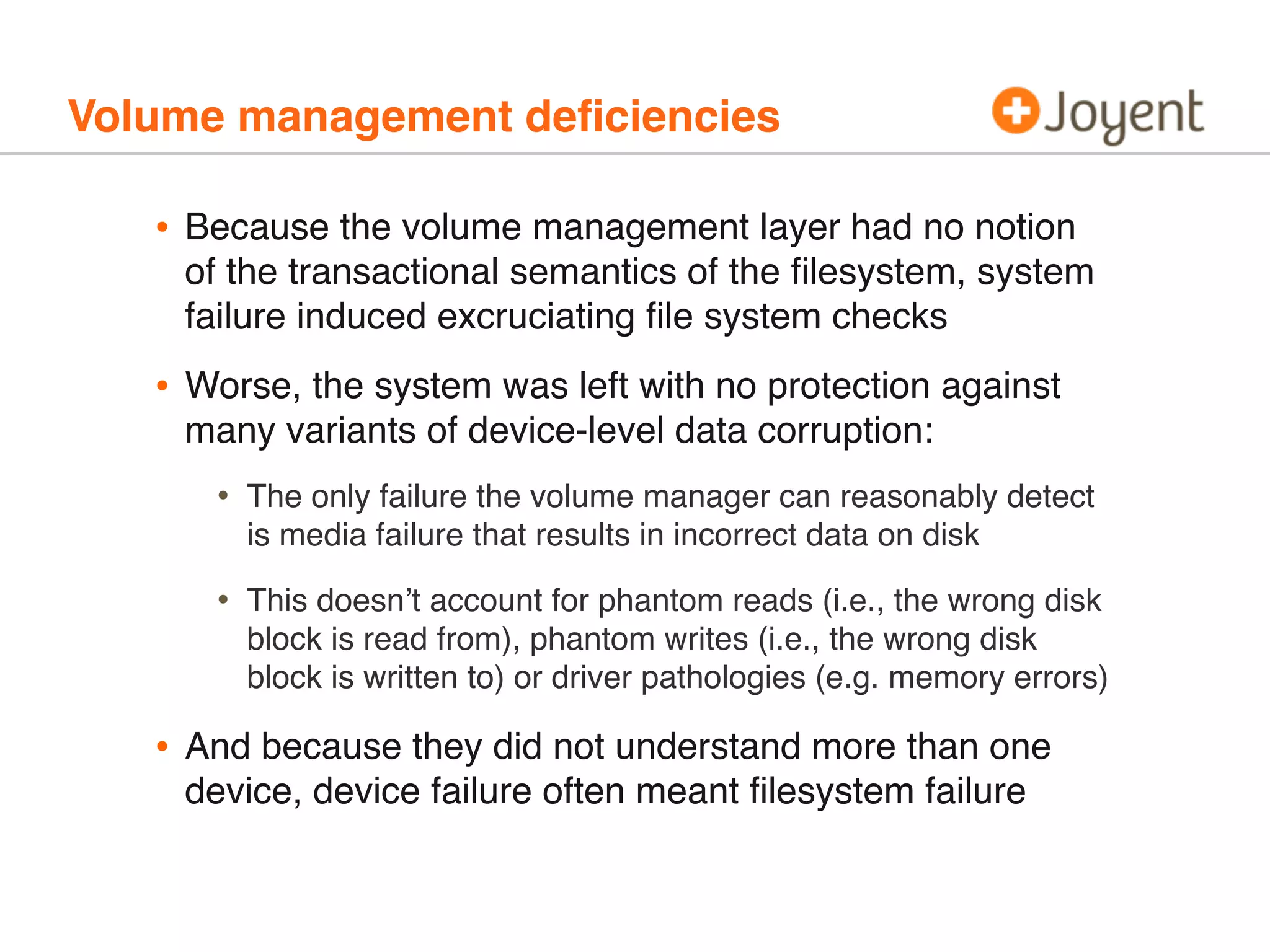 Volume management deﬁciencies

•

Because the volume management layer had no notion
of the transactional semantics of the ﬁlesystem, system
failure induced excruciating ﬁle system checks

•

Worse, the system was left with no protection against
many variants of device-level data corruption:

•
•

•

The only failure the volume manager can reasonably detect
is media failure that results in incorrect data on disk
This doesn’t account for phantom reads (i.e., the wrong disk
block is read from), phantom writes (i.e., the wrong disk
block is written to) or driver pathologies (e.g. memory errors)

And because they did not understand more than one
device, device failure often meant ﬁlesystem failure

 