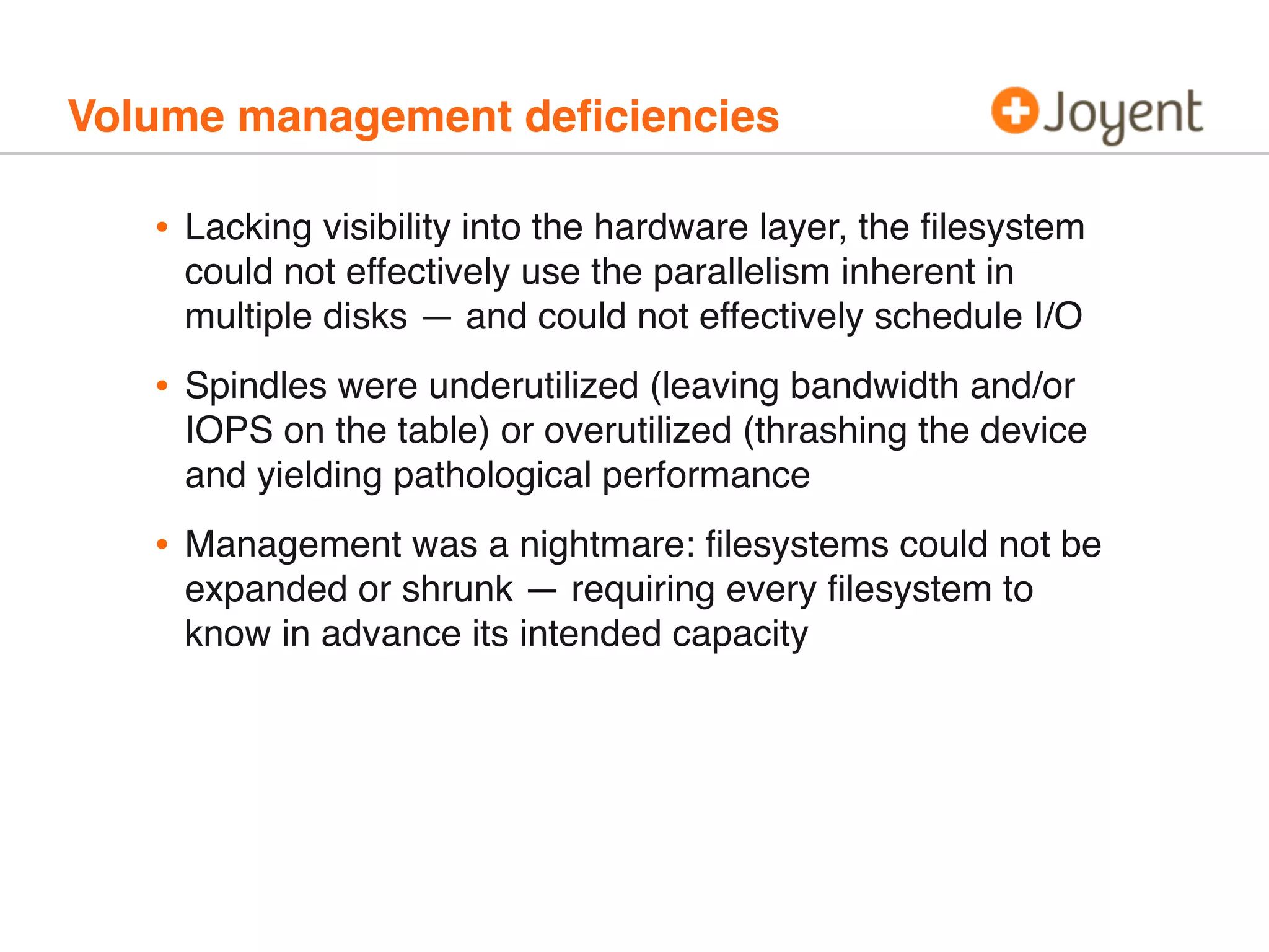 Volume management deﬁciencies

•

Lacking visibility into the hardware layer, the ﬁlesystem
could not effectively use the parallelism inherent in
multiple disks — and could not effectively schedule I/O

•

Spindles were underutilized (leaving bandwidth and/or
IOPS on the table) or overutilized (thrashing the device
and yielding pathological performance

•

Management was a nightmare: ﬁlesystems could not be
expanded or shrunk — requiring every ﬁlesystem to
know in advance its intended capacity

 