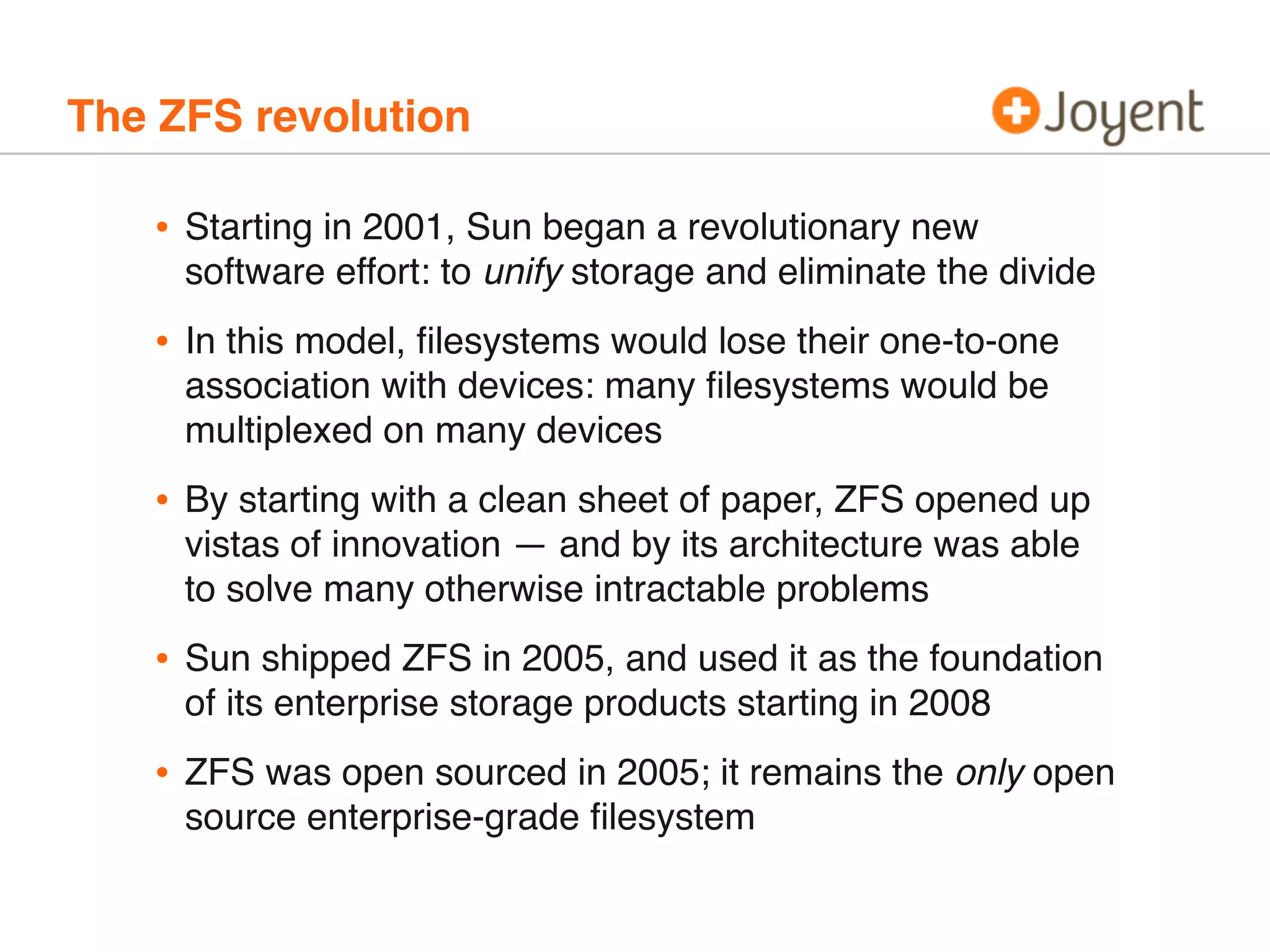 The ZFS revolution

•

Starting in 2001, Sun began a revolutionary new
software effort: to unify storage and eliminate the divide

•

In this model, ﬁlesystems would lose their one-to-one
association with devices: many ﬁlesystems would be
multiplexed on many devices

•

By starting with a clean sheet of paper, ZFS opened up
vistas of innovation — and by its architecture was able
to solve many otherwise intractable problems

•

Sun shipped ZFS in 2005, and used it as the foundation
of its enterprise storage products starting in 2008

•

ZFS was open sourced in 2005; it remains the only open
source enterprise-grade ﬁlesystem

 