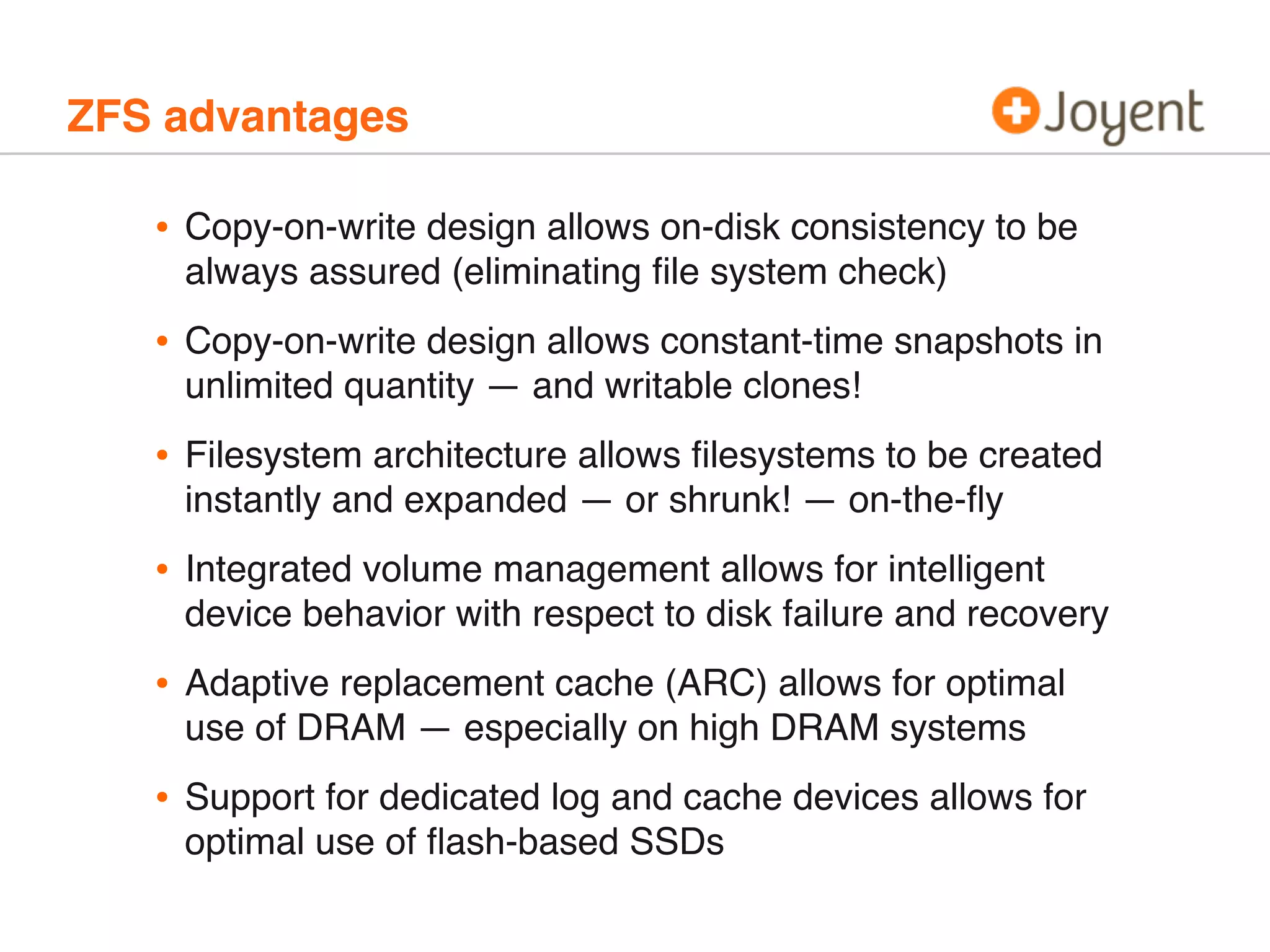 ZFS advantages

•

Copy-on-write design allows on-disk consistency to be
always assured (eliminating ﬁle system check)

•

Copy-on-write design allows constant-time snapshots in
unlimited quantity — and writable clones!

•

Filesystem architecture allows ﬁlesystems to be created
instantly and expanded — or shrunk! — on-the-ﬂy

•

Integrated volume management allows for intelligent
device behavior with respect to disk failure and recovery

•

Adaptive replacement cache (ARC) allows for optimal
use of DRAM — especially on high DRAM systems

•

Support for dedicated log and cache devices allows for
optimal use of ﬂash-based SSDs

 