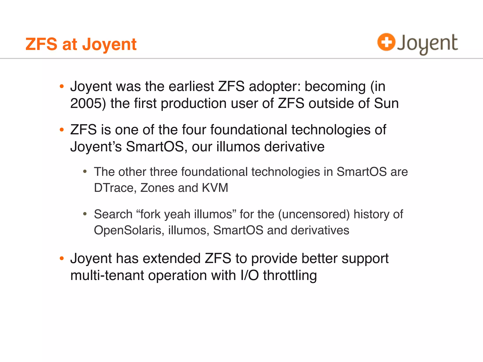 ZFS at Joyent

•

Joyent was the earliest ZFS adopter: becoming (in
2005) the ﬁrst production user of ZFS outside of Sun

•

ZFS is one of the four foundational technologies of
Joyent’s SmartOS, our illumos derivative

•
•

•

The other three foundational technologies in SmartOS are
DTrace, Zones and KVM
Search “fork yeah illumos” for the (uncensored) history of
OpenSolaris, illumos, SmartOS and derivatives

Joyent has extended ZFS to provide better support
multi-tenant operation with I/O throttling

 