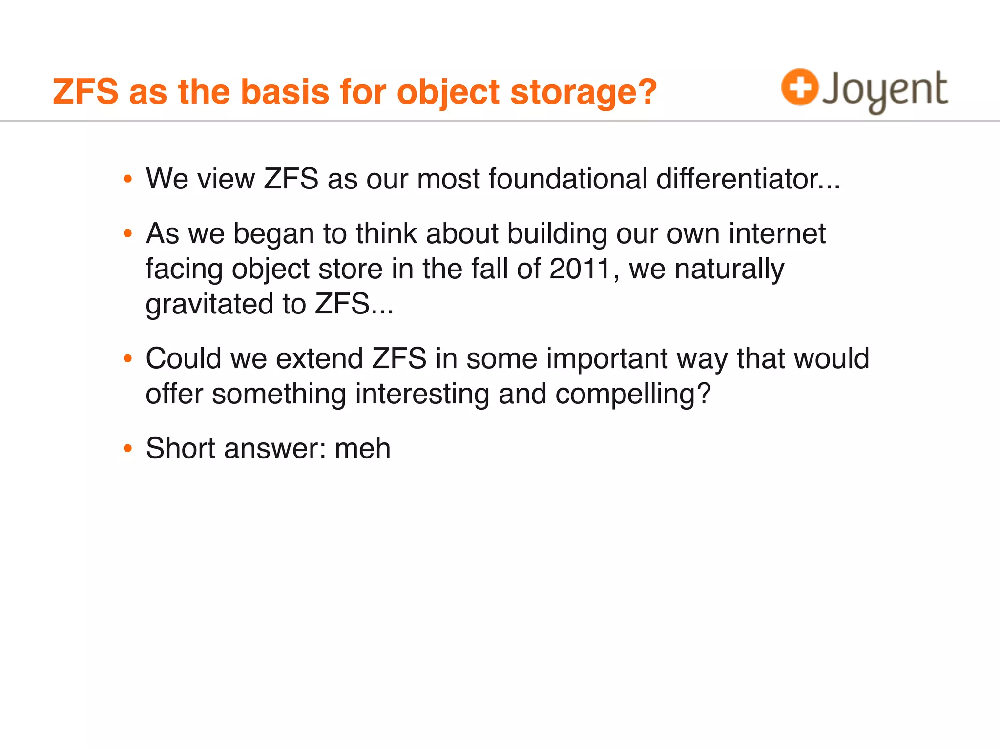 ZFS as the basis for object storage?

•
•

We view ZFS as our most foundational differentiator...

•

Could we extend ZFS in some important way that would
offer something interesting and compelling?

•

Short answer: meh

As we began to think about building our own internet
facing object store in the fall of 2011, we naturally
gravitated to ZFS...

 