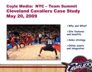 Coyle Media: NYC – Team Summit
Cleveland Cavaliers Case Study
May 20, 2009

                         Why and What!

                         Site features
                         and benefits

                         Sales strategy

                         Online assets
                         and integration
 