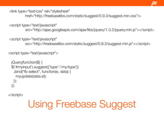 <link type="text/css" rel="stylesheet"
          href="http://freebaselibs.com/static/suggest/0.9.3/suggest.min.css"/>

<script type="text/javascript"
          src="http://ajax.googleapis.com/ajax/libs/jquery/1.3.2/jquery.min.js"></script>

<script type="text/javascript"
          src="http://freebaselibs.com/static/suggest/0.9.3/suggest.min.js"></script>

<script type="text/javascript">

 jQuery(function($) {
 $('#myinput').suggest({'type':'/my/type'})
   .bind("fb-select", function(e, data) {
     myupdate(data.id);
   });
 });

</script>

            Using Freebase Suggest
 