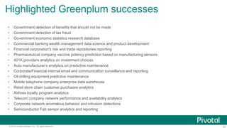 23© 2015 Pivotal Software, Inc. All rights reserved.
• Government detection of benefits that should not be made
• Government detection of tax fraud
• Government economic statistics research database
• Commercial banking wealth management data science and product development
• Financial corporation's risk and trade repositories reporting
• Pharmaceutical company vaccine potency prediction based on manufacturing sensors
• 401K providers analytics on investment choices
• Auto manufacturer’s analytics on predictive maintenance
• Corporate/Financial internal email and communication surveillance and reporting
• Oil drilling equipment predictive maintenance
• Mobile telephone company enterprise data warehouse
• Retail store chain customer purchases analytics
• Airlines loyalty program analytics
• Telecom company network performance and availability analytics
• Corporate network anomalous behavior and intrusion detections
• Semiconductor Fab sensor analytics and reporting
Highlighted Greenplum successes
 
