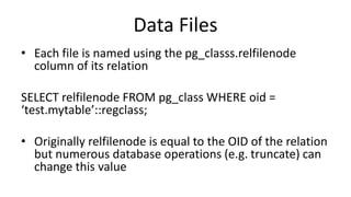 Data Files
• Each file is named using the pg_classs.relfilenode
column of its relation
SELECT relfilenode FROM pg_class WHERE oid =
‘test.mytable’::regclass;
• Originally relfilenode is equal to the OID of the relation
but numerous database operations (e.g. truncate) can
change this value
 