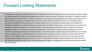 3© 2015 Pivotal Software, Inc. All rights reserved.
Forward Looking Statements
This presentation contains “forward-looking statements” as defined under the Federal Securities Laws. Actual results could differ materially
from those projected in the forward-looking statements as a result of certain risk factors, including but not limited to: (i) adverse changes in
general economic or market conditions; (ii) delays or reductions in information technology spending; (iii) the relative and varying rates of
product price and component cost declines and the volume and mixture of product and services revenues; (iv) competitive factors,
including but not limited to pricing pressures and new product introductions; (v) component and product quality and availability; (vi)
fluctuations in VMware’s Inc.’s operating results and risks associated with trading of VMware stock; (vii) the transition to new products, the
uncertainty of customer acceptance of new product offerings and rapid technological and market change; (viii) risks associated with
managing the growth of our business, including risks associated with acquisitions and investments and the challenges and costs of
integration, restructuring and achieving anticipated synergies; (ix) the ability to attract and retain highly qualified employees; (x) insufficient,
excess or obsolete inventory; (xi) fluctuating currency exchange rates; (xii) threats and other disruptions to our secure data centers and
networks; (xiii) our ability to protect our proprietary technology; (xiv) war or acts of terrorism; and (xv) other one-time events and other
important factors disclosed previously and from time to time in the filings EMC Corporation, the parent company of Pivotal, with the U.S.
Securities and Exchange Commission. EMC and Pivotal disclaim any obligation to update any such forward-looking statements after the
date of this release.
 
