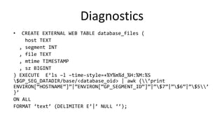 Diagnostics
• CREATE EXTERNAL WEB TABLE database_files (
host TEXT
, segment INT
, file TEXT
, mtime TIMESTAMP
, sz BIGINT
) EXECUTE E’ls –l –time-style=+%Y%m%d_%H:%M:%S
$GP_SEG_DATADIR/base/<database_oid> | awk {’print
ENVIRON[“HOSTNAME”]”|”ENVIRON[“GP_SEGMENT_ID”]”|”$7”|”$6”|”$5’
}’
ON ALL
FORMAT ‘text’ (DELIMITER E’|’ NULL ‘’);
 