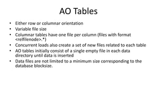 AO Tables
• Either row or columnar orientation
• Variable file size
• Columnar tables have one file per column (files with format
<relfilenode>.*)
• Concurrent loads also create a set of new files related to each table
• AO tables initially consist of a single empty file in each data
directory until data is inserted
• Data files are not limited to a minimum size corresponding to the
database blocksize.
 