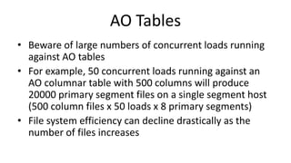 AO Tables
• Beware of large numbers of concurrent loads running
against AO tables
• For example, 50 concurrent loads running against an
AO columnar table with 500 columns will produce
20000 primary segment files on a single segment host
(500 column files x 50 loads x 8 primary segments)
• File system efficiency can decline drastically as the
number of files increases
 