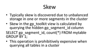 Skew
• Typically skew is discovered due to unbalanced
storage in one or more segments in the cluster
• Skew in the gp_toolkit view is calculated by
querying the hidden gp_segment_id column
SELECT gp_segment_id, count(*) FROM mytable
GROUP BY 1;
• This operation is prohibitively expensive when
querying all tables in a cluster
 