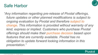 4© 2015 Pivotal Software, Inc. All rights reserved.
Safe Harbor
“Any information regarding pre-release of Pivotal offerings,
future updates or other planned modifications is subject to
ongoing evaluation by Pivotal and therefore subject to
change. This information is provided without warranty of any
kind, express or implied. Customers who purchase Pivotal
offerings should make their purchase decision based upon
features that are currently available. Pivotal has no
obligation to update forward looking information in this
presentation.”
 