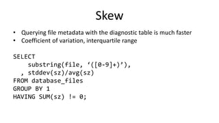 Skew
• Querying file metadata with the diagnostic table is much faster
• Coefficient of variation, interquartile range
SELECT
substring(file, ‘([0-9]+)’),
, stddev(sz)/avg(sz)
FROM database_files
GROUP BY 1
HAVING SUM(sz) != 0;
 
