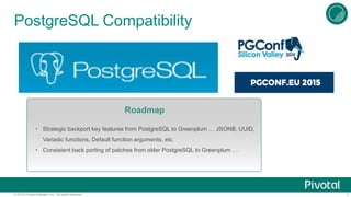 7© 2015 Pivotal Software, Inc. All rights reserved.
PostgreSQL Compatibility
Roadmap
• Strategic backport key features from PostgreSQL to Greenplum … JSONB, UUID,
Variadic functions, Default function arguments, etc.
• Consistent back porting of patches from older PostgreSQL to Greenplum …
 