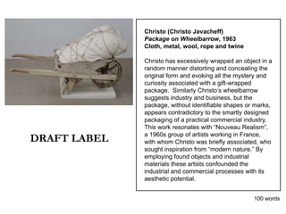 Christo (Christo Javacheff)
              Package on Wheelbarrow, 1963
              Cloth, metal, wool, rope and twine

              Christo has excessively wrapped an object in a
              random manner distorting and concealing the
              original form and evoking all the mystery and
              curiosity associated with a gift-wrapped
              package. Similarly Christo’s wheelbarrow
              suggests industry and business, but the
              package, without identifiable shapes or marks,
              appears contradictory to the smartly designed
              packaging of a practical commercial industry.
              This work resonates with “Nouveau Realism”,

DRAFT LABEL   a 1960s group of artists working in France,
              with whom Christo was briefly associated, who
              sought inspiration from “modern nature.” By
              employing found objects and industrial
              materials these artists confounded the
              industrial and commercial processes with its
              aesthetic potential.


                                                     100 words
 