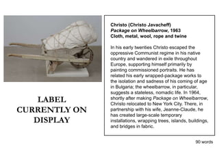 Christo (Christo Javacheff)
               Package on Wheelbarrow, 1963
               Cloth, metal, wool, rope and twine

               In his early twenties Christo escaped the
               oppressive Communist regime in his native
               country and wandered in exile throughout
               Europe, supporting himself primarily by
               painting commissioned portraits. He has
               related his early wrapped-package works to
               the isolation and sadness of his coming of age
               in Bulgaria; the wheelbarrow, in particular,
               suggests a stateless, nomadic life. In 1964,
    LABEL      shortly after making Package on Wheelbarrow,
               Christo relocated to New York City. There, in
CURRENTLY ON   partnership with his wife, Jeanne-Claude, he
               has created large-scale temporary
   DISPLAY     installations, wrapping trees, islands, buildings,
               and bridges in fabric.


                                                          90 words
 