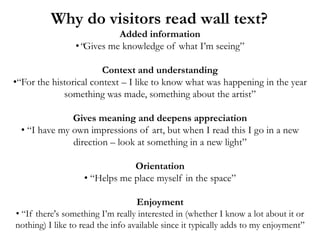 Why do visitors read wall text?
                           Added information
                 •“Gives me knowledge of what I’m seeing”

                        Context and understanding
•“For the historical context – I like to know what was happening in the year
             something was made, something about the artist”

               Gives meaning and deepens appreciation
  • “I have my own impressions of art, but when I read this I go in a new
               direction – look at something in a new light”

                               Orientation
                   • “Helps me place myself in the space”

                                  Enjoyment
• “If there's something I’m really interested in (whether I know a lot about it or
nothing) I like to read the info available since it typically adds to my enjoyment”
 