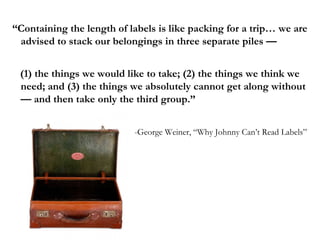 “Containing the length of labels is like packing for a trip… we are
 advised to stack our belongings in three separate piles —


 (1) the things we would like to take; (2) the things we think we
 need; and (3) the things we absolutely cannot get along without
 — and then take only the third group.”


                           -George Weiner, “Why Johnny Can’t Read Labels”
 