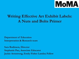 Writing Effective Art Exhibit Labels:
        A Nuts and Bolts Primer


Department of Education
Interpretation & Research team

Sara Bodinson, Director
Stephanie Pau, Associate Educator
Jackie Armstrong, Emily Fisher Landau Fellow
 