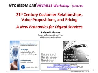 21st Century Customer Relationships,
Value Propositions, and Pricing
A New Economics for Digital Services
Copyright 2018, Teleshuttle Corp, all rights reserved
Richard Reisman
fairpay [at] teleshuttle [dot] com
@RReisman, #FairPayZone
1
(SlideShare Version, Rev 9/21/18)
Harvard Business Review 11/18/13
Journal of Revenue and Pricing Management 2/26/18
FairPay book 9/16
NYCML18 Workshop (9/21/18)
 