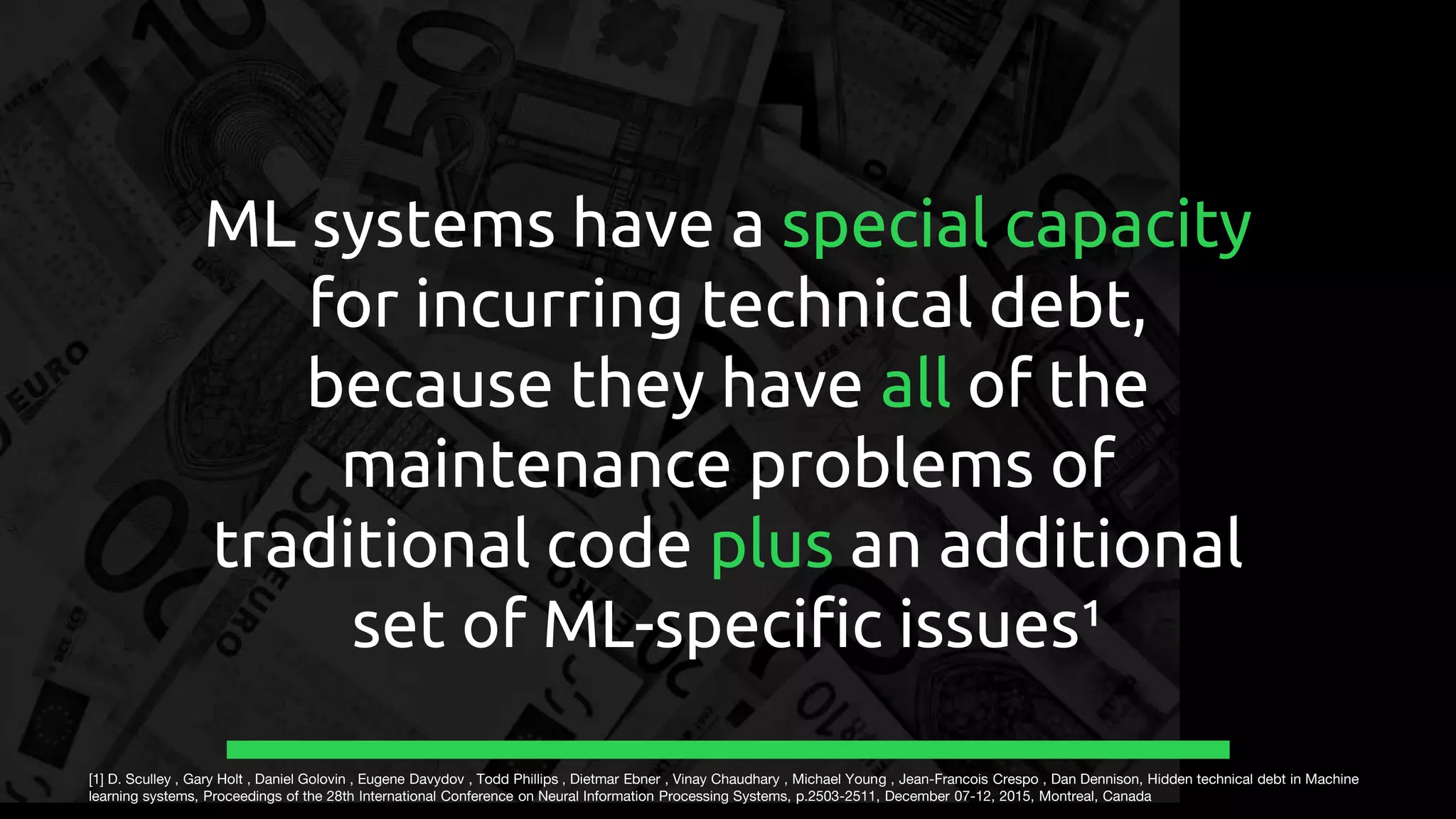 ML systems have a special capacity
for incurring technical debt,
because they have all of the
maintenance problems of
traditional code plus an additional
set of ML-specific issues¹
[1] D. Sculley , Gary Holt , Daniel Golovin , Eugene Davydov , Todd Phillips , Dietmar Ebner , Vinay Chaudhary , Michael Young , Jean-Francois Crespo , Dan Dennison, Hidden technical debt in Machine
learning systems, Proceedings of the 28th International Conference on Neural Information Processing Systems, p.2503-2511, December 07-12, 2015, Montreal, Canada
 