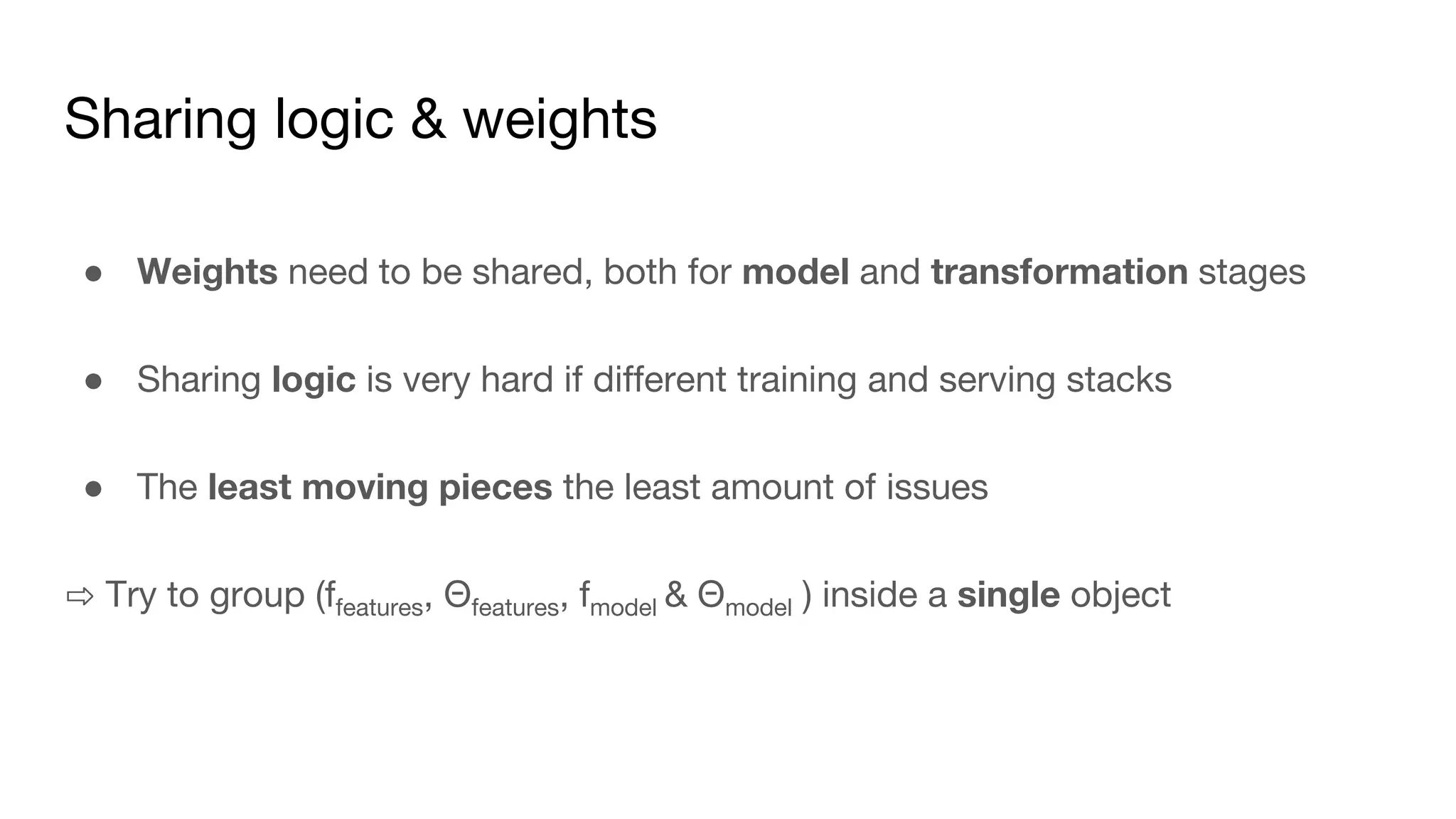 Sharing logic & weights
● Weights need to be shared, both for model and transformation stages
● Sharing logic is very hard if different training and serving stacks
● The least moving pieces the least amount of issues
⇨ Try to group (ffeatures, Θfeatures, fmodel & Θmodel ) inside a single object
 