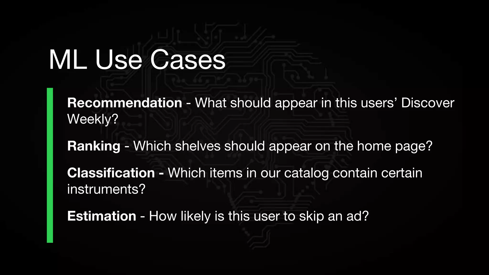 Recommendation - What should appear in this users’ Discover
Weekly?
Ranking - Which shelves should appear on the home page?
Classification - Which items in our catalog contain certain
instruments?
Estimation - How likely is this user to skip an ad?
ML Use Cases
 