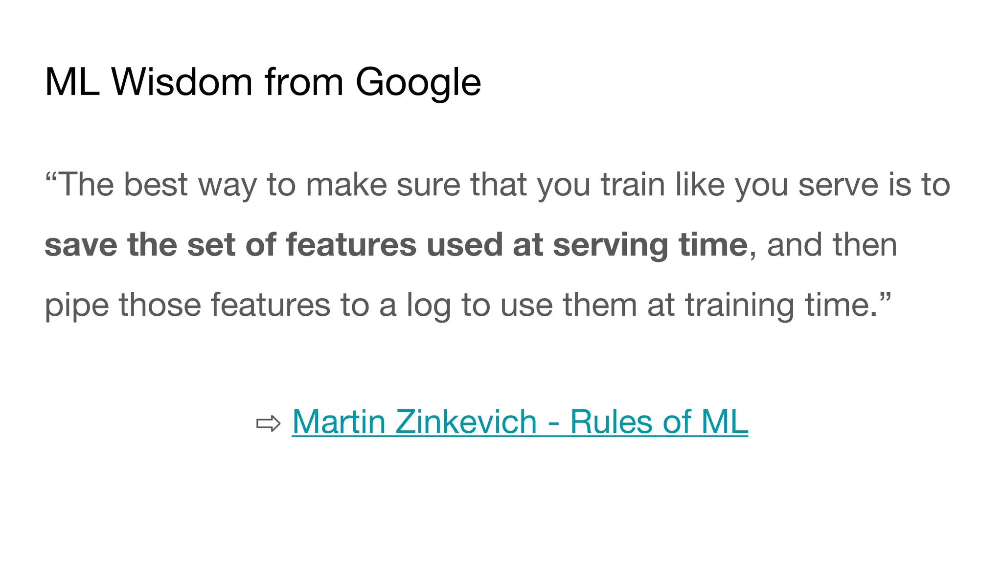 ML Wisdom from Google
“The best way to make sure that you train like you serve is to
save the set of features used at serving time, and then
pipe those features to a log to use them at training time.”
⇨ Martin Zinkevich - Rules of ML
 