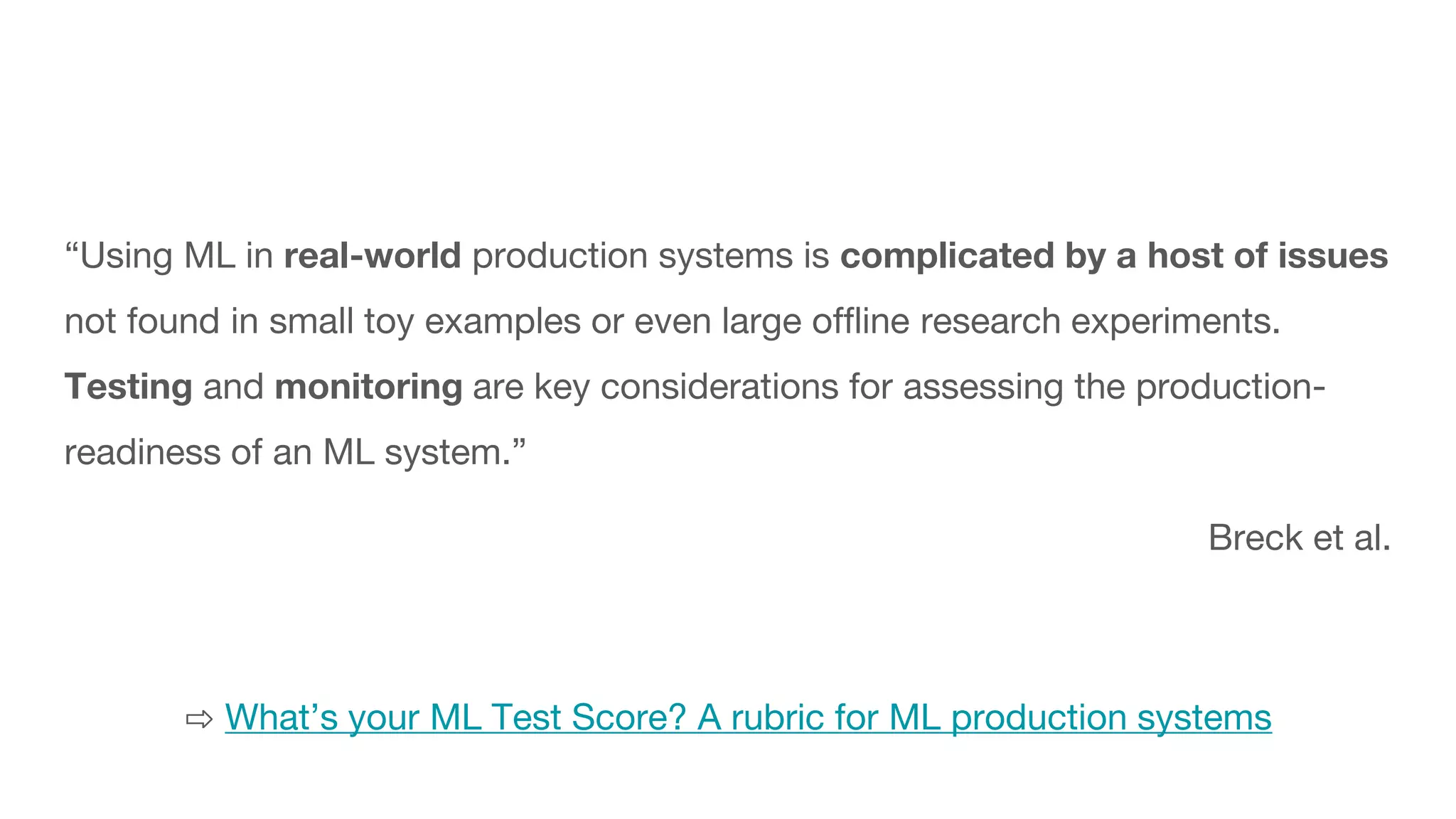 “Using ML in real-world production systems is complicated by a host of issues
not found in small toy examples or even large offline research experiments.
Testing and monitoring are key considerations for assessing the production-
readiness of an ML system.”
Breck et al.
⇨ What’s your ML Test Score? A rubric for ML production systems
 