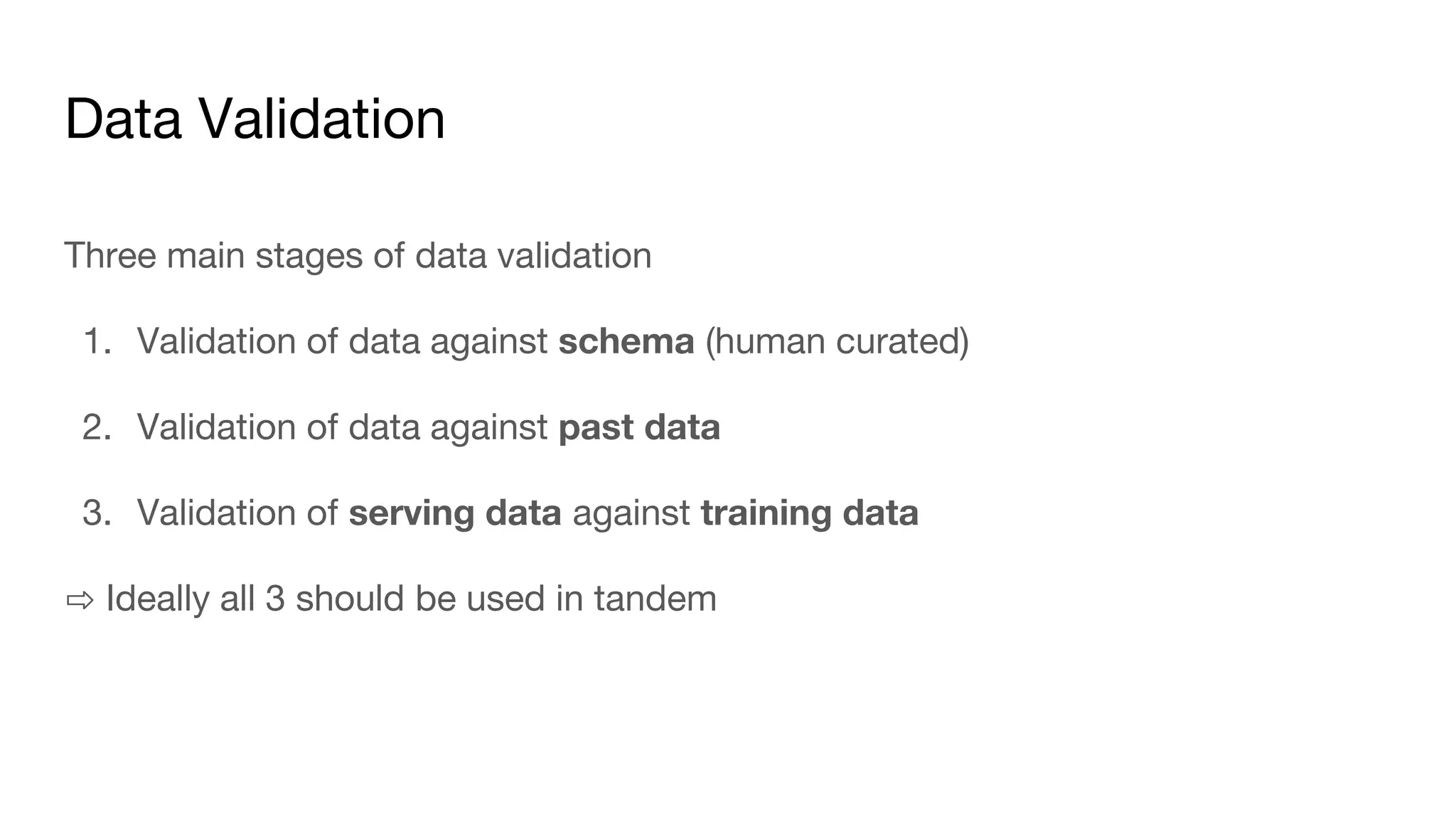 Data Validation
Three main stages of data validation
1. Validation of data against schema (human curated)
2. Validation of data against past data
3. Validation of serving data against training data
⇨ Ideally all 3 should be used in tandem
 