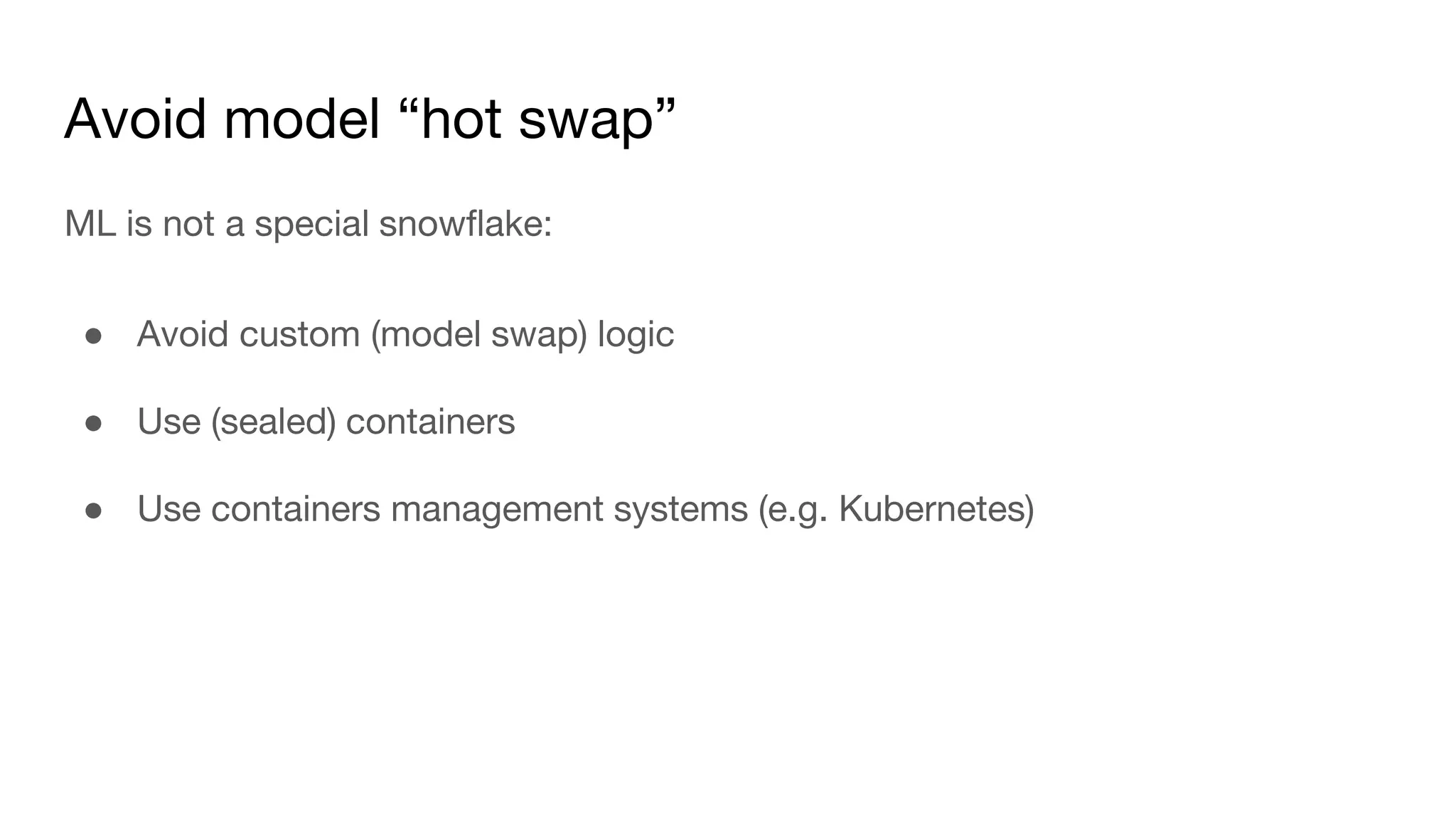 Avoid model “hot swap”
ML is not a special snowflake:
● Avoid custom (model swap) logic
● Use (sealed) containers
● Use containers management systems (e.g. Kubernetes)
 