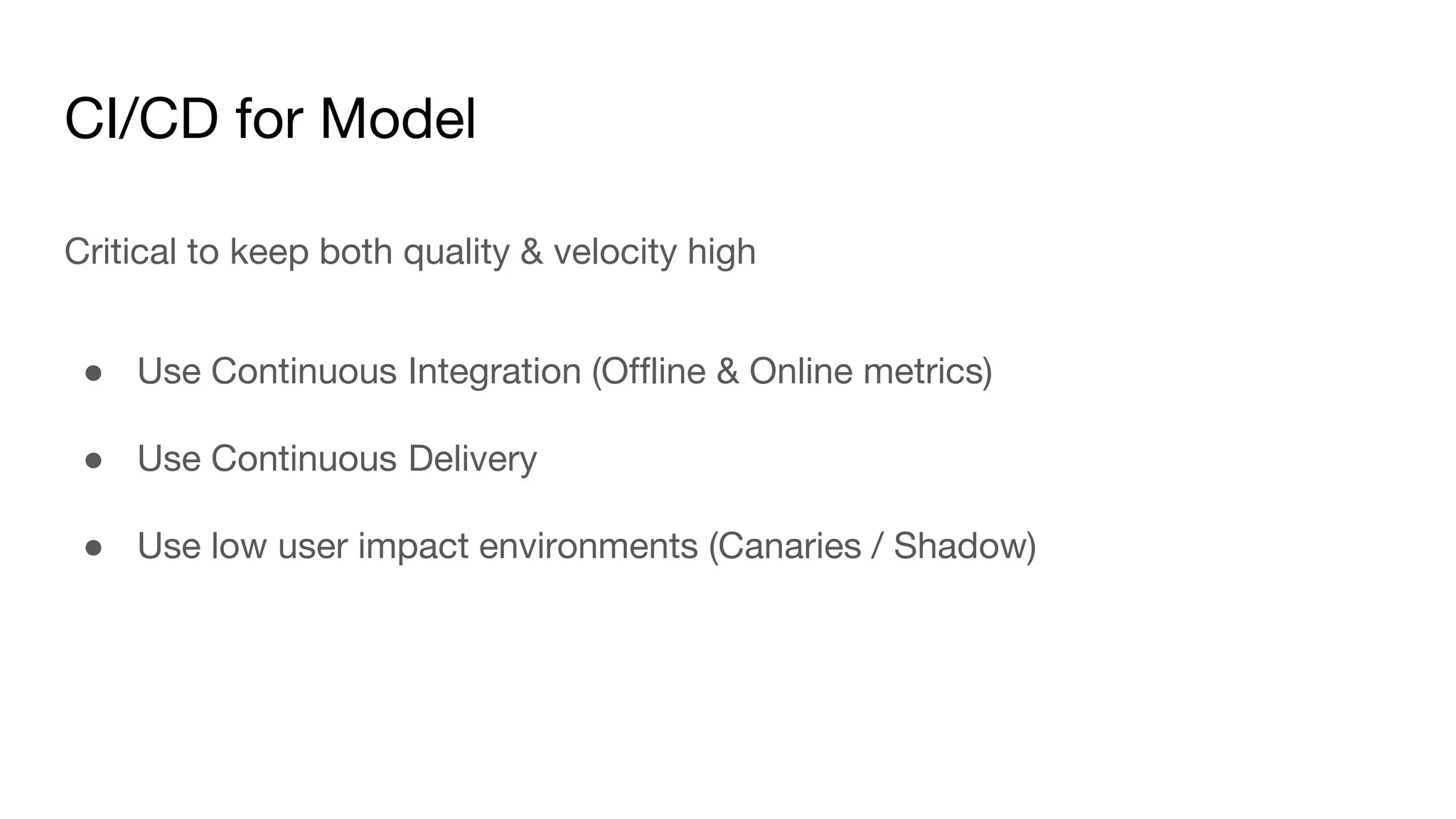CI/CD for Model
Critical to keep both quality & velocity high
● Use Continuous Integration (Offline & Online metrics)
● Use Continuous Delivery
● Use low user impact environments (Canaries / Shadow)
 