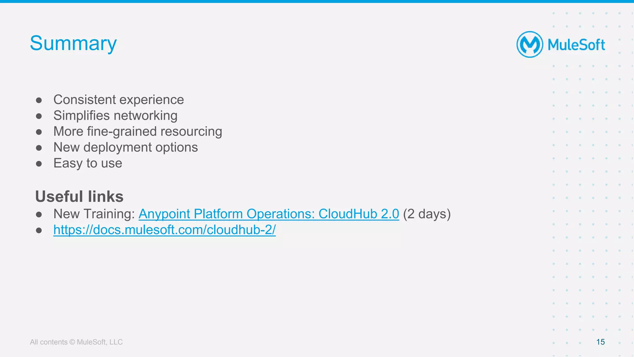 All contents © MuleSoft, LLC
Summary
● Consistent experience
● Simplifies networking
● More fine-grained resourcing
● New deployment options
● Easy to use
Useful links
● New Training: Anypoint Platform Operations: CloudHub 2.0 (2 days)
● https://docs.mulesoft.com/cloudhub-2/
15
 