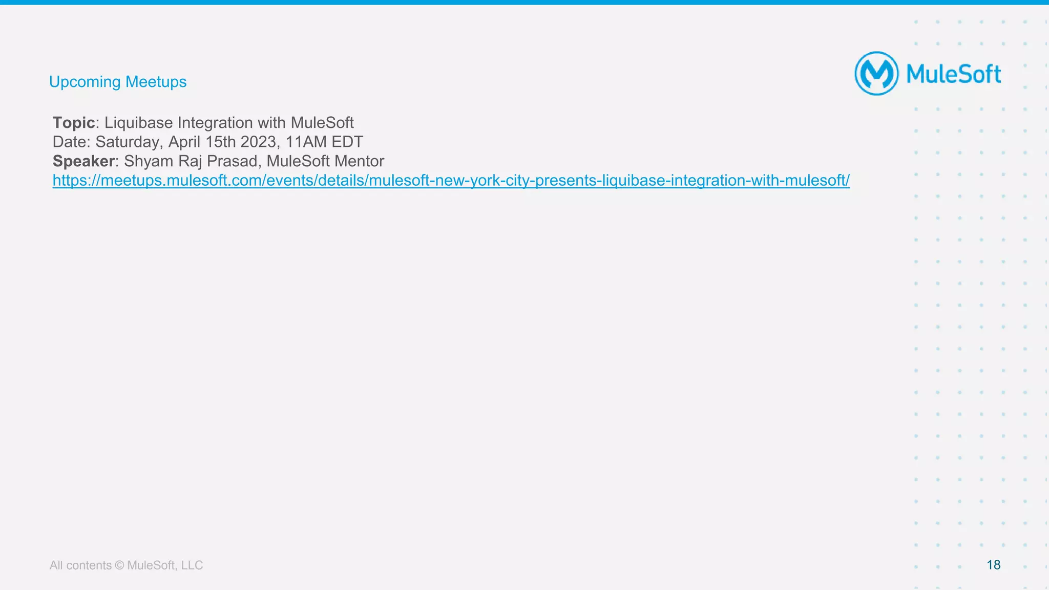 All contents © MuleSoft, LLC 18
Topic: Liquibase Integration with MuleSoft
Date: Saturday, April 15th 2023, 11AM EDT
Speaker: Shyam Raj Prasad, MuleSoft Mentor
https://meetups.mulesoft.com/events/details/mulesoft-new-york-city-presents-liquibase-integration-with-mulesoft/
Upcoming Meetups
 