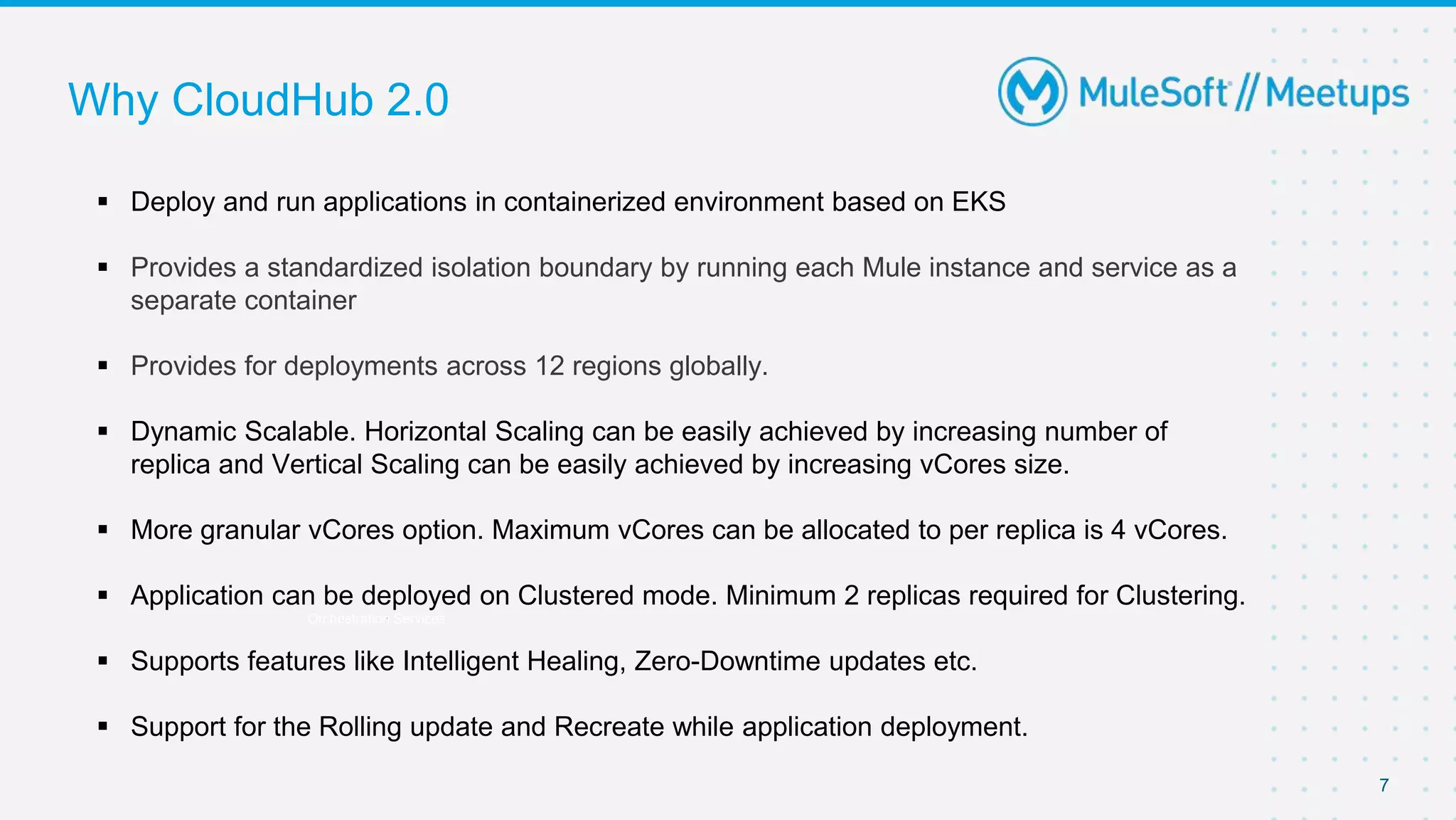 Why CloudHub 2.0
7
Orchestration Services
 Deploy and run applications in containerized environment based on EKS
 Provides a standardized isolation boundary by running each Mule instance and service as a
separate container
 Provides for deployments across 12 regions globally.
 Dynamic Scalable. Horizontal Scaling can be easily achieved by increasing number of
replica and Vertical Scaling can be easily achieved by increasing vCores size.
 More granular vCores option. Maximum vCores can be allocated to per replica is 4 vCores.
 Application can be deployed on Clustered mode. Minimum 2 replicas required for Clustering.
 Supports features like Intelligent Healing, Zero-Downtime updates etc.
 Support for the Rolling update and Recreate while application deployment.
 