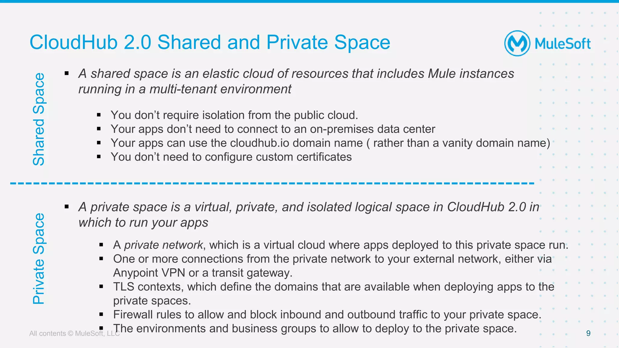 All contents © MuleSoft, LLC
Shared
Space
CloudHub 2.0 Shared and Private Space
9
Private
Space
 A shared space is an elastic cloud of resources that includes Mule instances
running in a multi-tenant environment
 You don’t require isolation from the public cloud.
 Your apps don’t need to connect to an on-premises data center
 Your apps can use the cloudhub.io domain name ( rather than a vanity domain name)
 You don’t need to configure custom certificates
 A private space is a virtual, private, and isolated logical space in CloudHub 2.0 in
which to run your apps
 A private network, which is a virtual cloud where apps deployed to this private space run.
 One or more connections from the private network to your external network, either via
Anypoint VPN or a transit gateway.
 TLS contexts, which define the domains that are available when deploying apps to the
private spaces.
 Firewall rules to allow and block inbound and outbound traffic to your private space.
 The environments and business groups to allow to deploy to the private space.
 