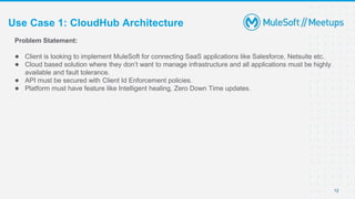 Use Case 1: CloudHub Architecture
12
Problem Statement:
● Client is looking to implement MuleSoft for connecting SaaS applications like Salesforce, Netsuite etc.
● Cloud based solution where they don’t want to manage infrastructure and all applications must be highly
available and fault tolerance.
● API must be secured with Client Id Enforcement policies.
● Platform must have feature like Intelligent healing, Zero Down Time updates.
 