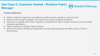 Use Case 4: Customer Hosted - Runtime Fabric
Manager
21
Problem Statement:
● Client is looking to implement cost effective solution and can operate on minimal cores.
● Solution must be highly available, fault tolerant and having moderate workloads.
● They want to migrate all the 400+ integration to MuleSoft and able to assign minimum unit of core while
deploying applications.
● Client is looking for container based solution.
● API must be secure at Edge and application level by applying policies like Rate Limiting, Client Id
Enforcement.
 
