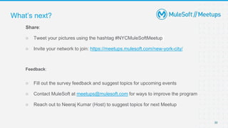 30
Share:
○ Tweet your pictures using the hashtag #NYCMuleSoftMeetup
○ Invite your network to join: https://meetups.mulesoft.com/new-york-city/
Feedback:
○ Fill out the survey feedback and suggest topics for upcoming events
○ Contact MuleSoft at meetups@mulesoft.com for ways to improve the program
○ Reach out to Neeraj Kumar (Host) to suggest topics for next Meetup
What’s next?
 
